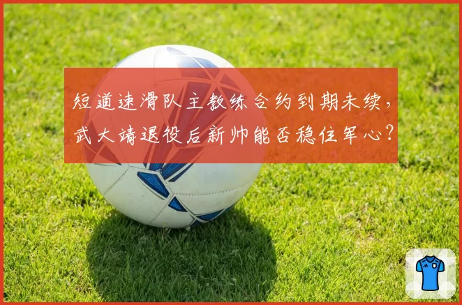 短道速滑队主教练合约到期未续，武大靖退役后新帅能否稳住军心？