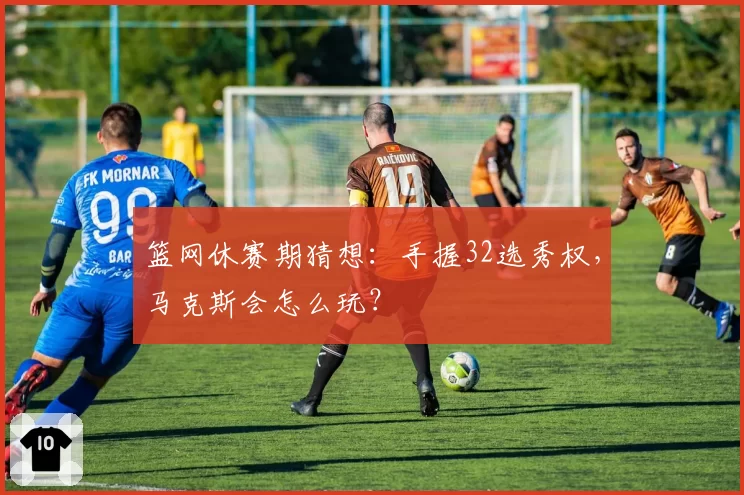 篮网休赛期猜想：手握32选秀权，马克斯会怎么玩？