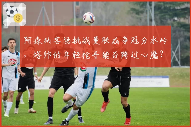 阿森纳客场挑战曼联成争冠分水岭，塔帅的年轻枪手能否跨过心魔？
