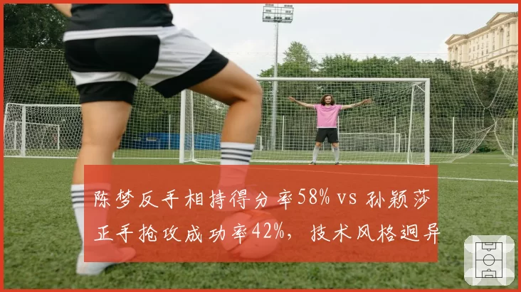 陈梦反手相持得分率58% vs 孙颖莎正手抢攻成功率42%,技术风格迥异