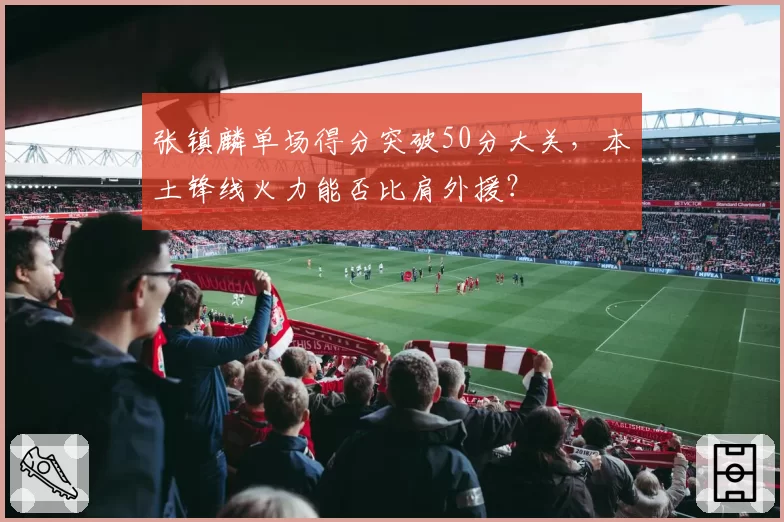 张镇麟单场得分突破50分大关,本土锋线火力能否比肩外援?
