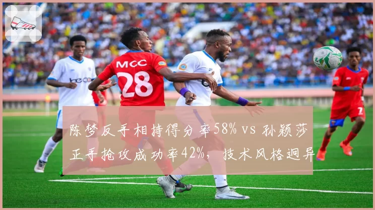 陈梦反手相持得分率58% vs 孙颖莎正手抢攻成功率42%,技术风格迥异