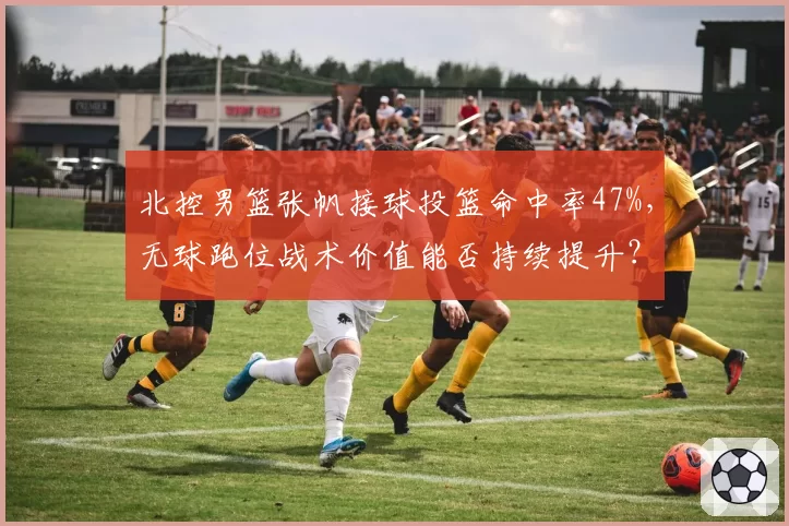 北控男篮张帆接球投篮命中率47%，无球跑位战术价值能否持续提升？
