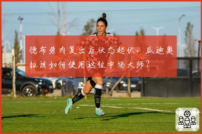 德布劳内复出后状态起伏,瓜迪奥拉该如何使用这位中场大师?