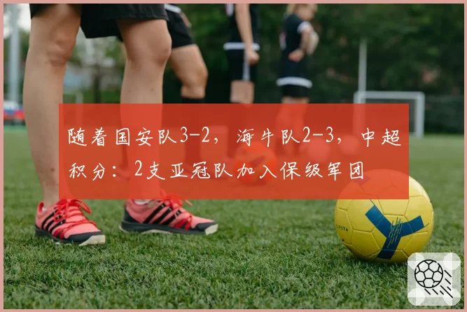 随着国安队3-2，海牛队2-3，中超积分：2支亚冠队加入保级军团