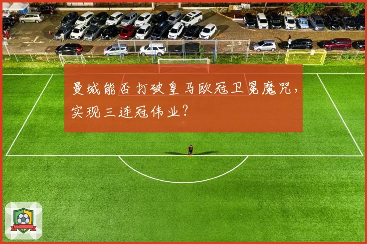 曼城能否打破皇马欧冠卫冕魔咒，实现三连冠伟业？
