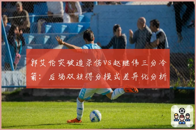郭艾伦突破造杀伤vs赵继伟三分冷箭：后场双核得分模式差异化分析