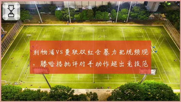 利物浦vs曼联双红会暴力犯规频现，滕哈格批评对手动作超出竞技范畴