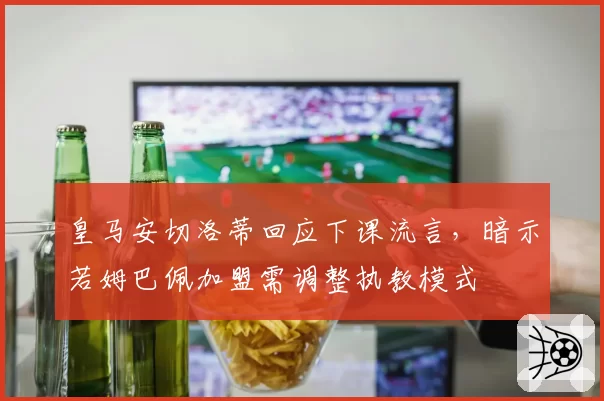 皇马安切洛蒂回应下课流言,暗示若姆巴佩加盟需调整执教模式