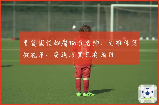 青岛国信雄鹰瞄准名帅，刘维伟若被挖角，备选方案已有眉目
