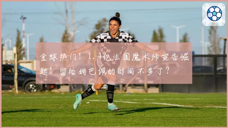 金球热门！1.4亿法国魔术师宣告崛起！留给姆巴佩的时间不多了？