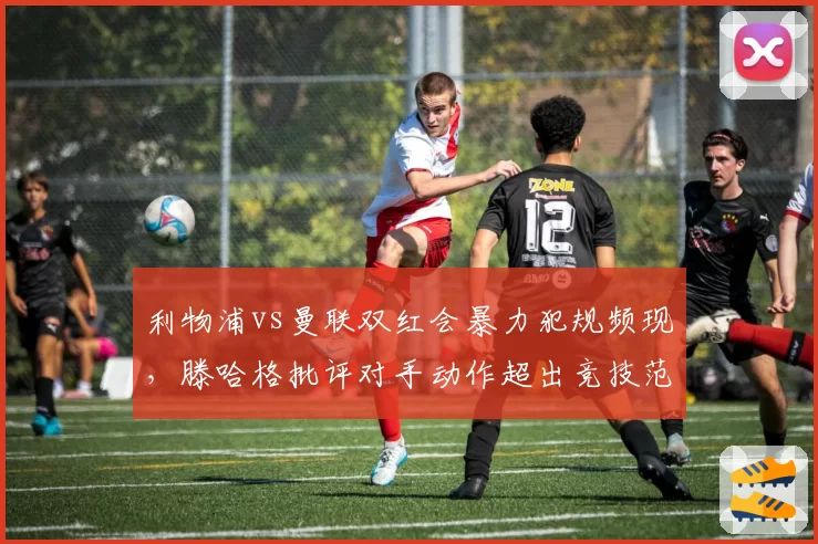 利物浦vs曼联双红会暴力犯规频现，滕哈格批评对手动作超出竞技范畴