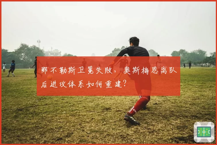 那不勒斯卫冕失败，奥斯梅恩离队后进攻体系如何重建？