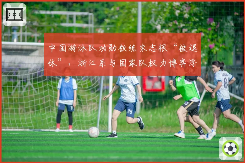 中国游泳队功勋教练朱志根“被退休”，浙江系与国家队权力博弈浮出水面