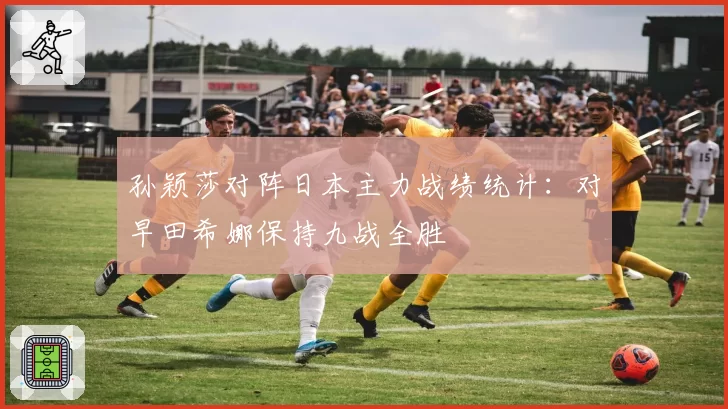 孙颖莎对阵日本主力战绩统计：对早田希娜保持九战全胜