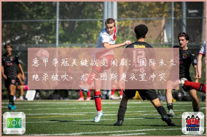 意甲争冠关键战变闹剧：国际米兰绝杀被吹，尤文图斯更衣室冲突