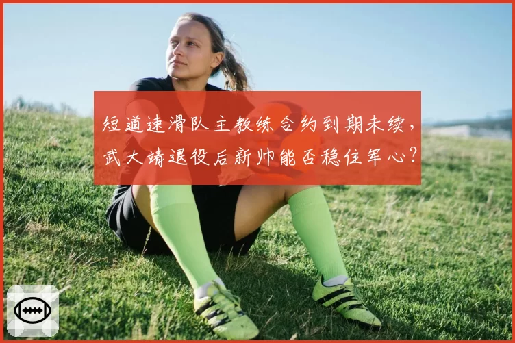 短道速滑队主教练合约到期未续，武大靖退役后新帅能否稳住军心？