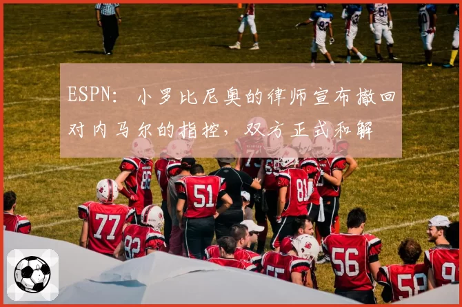 ESPN：小罗比尼奥的律师宣布撤回对内马尔的指控，双方正式和解