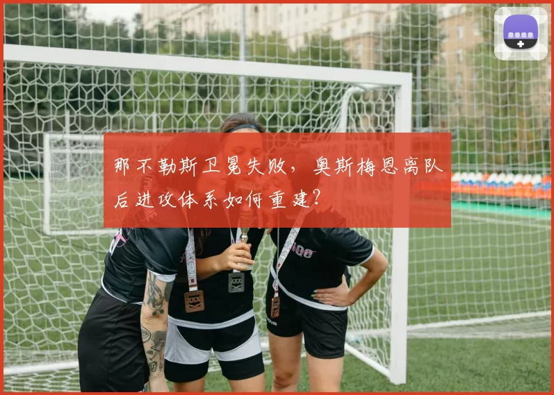 那不勒斯卫冕失败，奥斯梅恩离队后进攻体系如何重建？