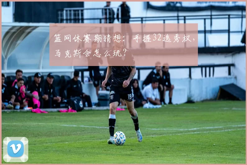 篮网休赛期猜想：手握32选秀权，马克斯会怎么玩？
