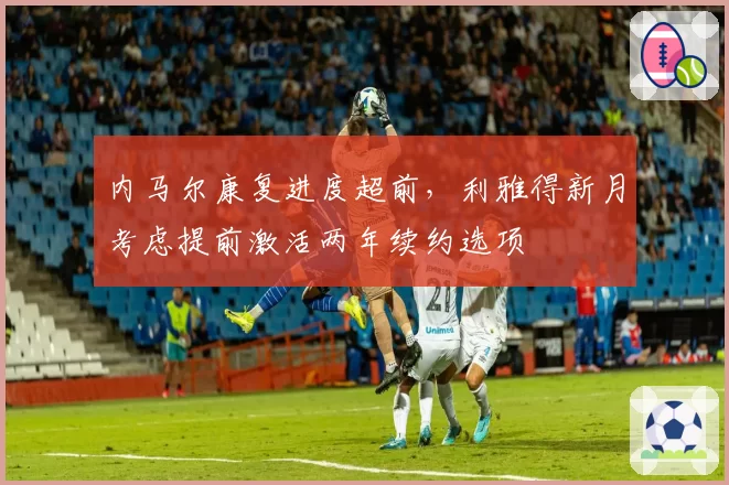 内马尔康复进度超前，利雅得新月考虑提前激活两年续约选项