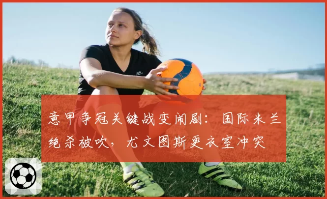 意甲争冠关键战变闹剧：国际米兰绝杀被吹，尤文图斯更衣室冲突