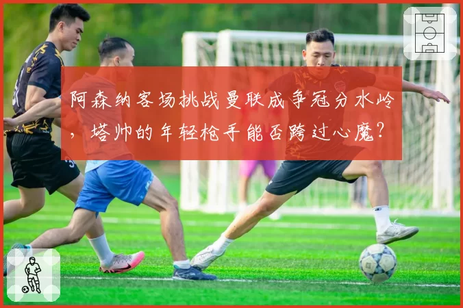 阿森纳客场挑战曼联成争冠分水岭，塔帅的年轻枪手能否跨过心魔？