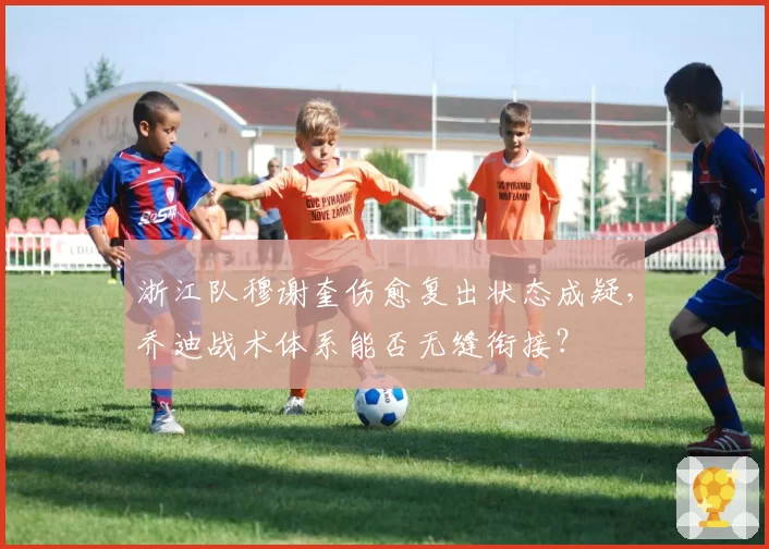 浙江队穆谢奎伤愈复出状态成疑，乔迪战术体系能否无缝衔接？