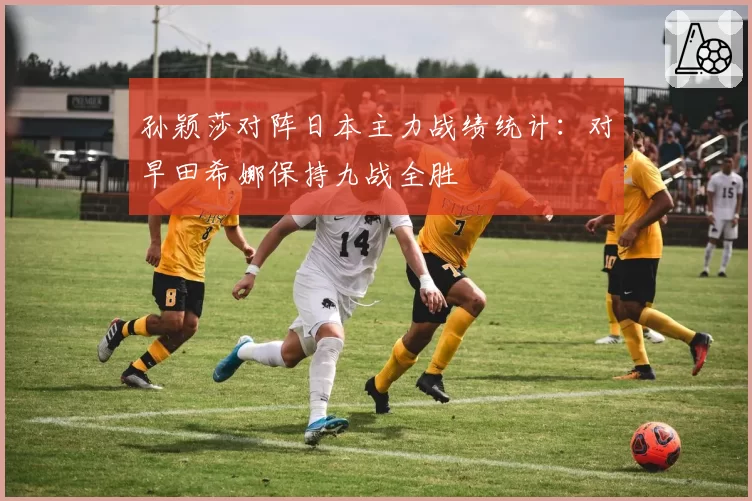 孙颖莎对阵日本主力战绩统计：对早田希娜保持九战全胜