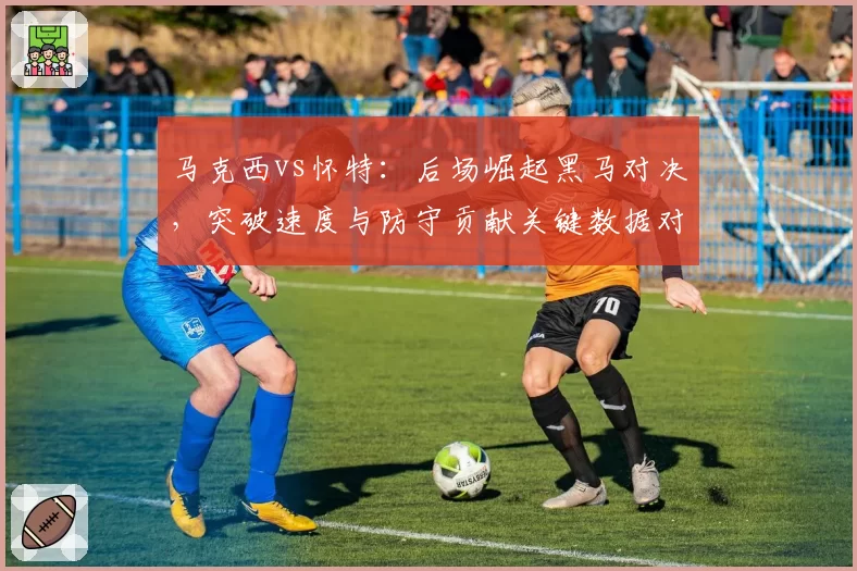 马克西vs怀特：后场崛起黑马对决，突破速度与防守贡献关键数据对比