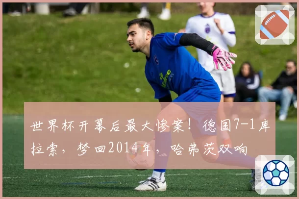 世界杯开幕后最大惨案！德国7-1库拉索，梦回2014年，哈弗茨双响